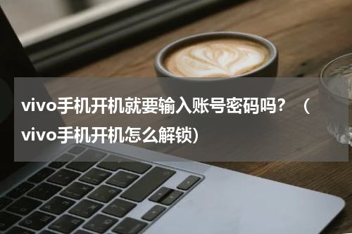 vivo手机开机就要输入账号密码吗？（vivo手机开机怎么解锁）
