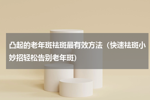 凸起的老年斑祛斑最有效方法（快速祛斑小妙招轻松告别老年斑）