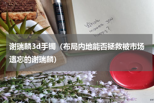 谢瑞麟3d手镯（布局内地能否拯救被市场遗忘的谢瑞麟）