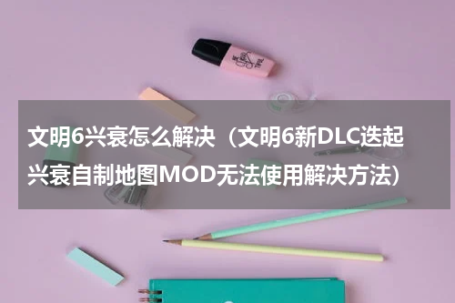 文明6兴衰怎么解决（文明6新DLC迭起兴衰自制地图MOD无法使用解决方法）