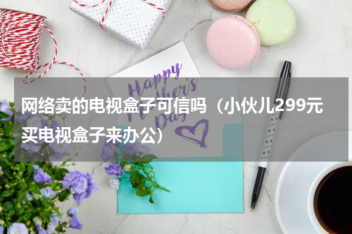 网络卖的电视盒子可信吗（小伙儿299元买电视盒子来办公）