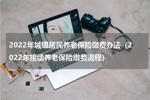 2022年城镇居民养老保险缴费办法（2022年接续养老保险缴费流程）