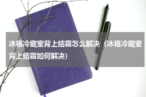 冰箱冷藏室背上结霜怎么解决（冰箱冷藏室背上结霜如何解决）