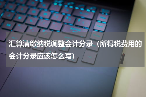 汇算清缴纳税调整会计分录（所得税费用的会计分录应该怎么写）