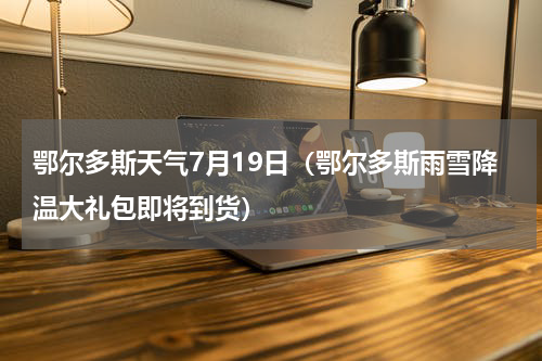 鄂尔多斯天气7月19日（鄂尔多斯雨雪降温大礼包即将到货）