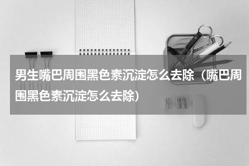 男生嘴巴周围黑色素沉淀怎么去除（嘴巴周围黑色素沉淀怎么去除）