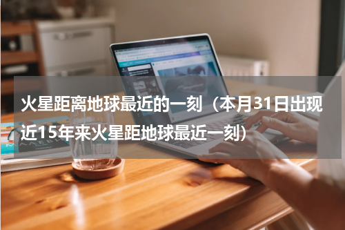 火星距离地球最近的一刻（本月31日出现近15年来火星距地球最近一刻）