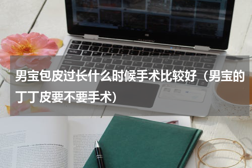 男宝包皮过长什么时候手术比较好（男宝的丁丁皮要不要手术）