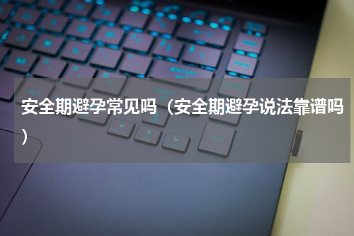 安全期避孕常见吗（安全期避孕说法靠谱吗）