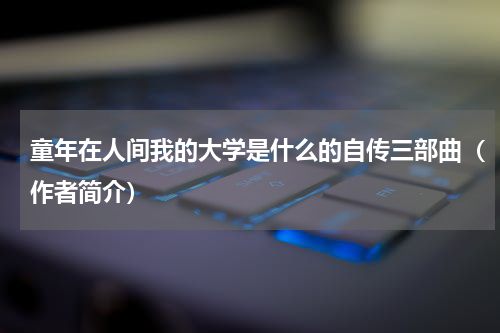 童年在人间我的大学是什么的自传三部曲（作者简介）