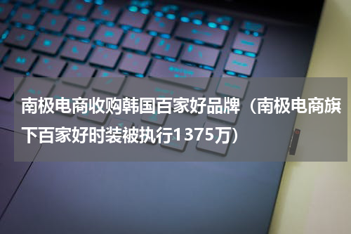 南极电商收购韩国百家好品牌（南极电商旗下百家好时装被执行1375万）