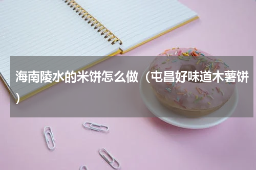 海南陵水的米饼怎么做（屯昌好味道木薯饼）