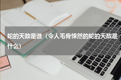蛇的天敌是谁（令人毛骨悚然的蛇的天敌是什么）