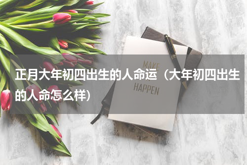 正月大年初四出生的人命运（大年初四出生的人命怎么样）