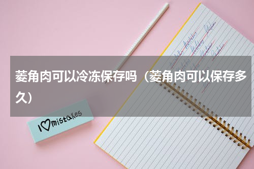 菱角肉可以冷冻保存吗（菱角肉可以保存多久）