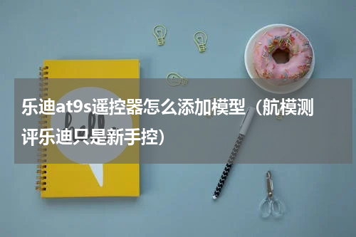 乐迪at9s遥控器怎么添加模型（航模测评乐迪只是新手控）