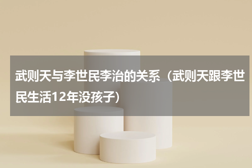 武则天与李世民李治的关系（武则天跟李世民生活12年没孩子）