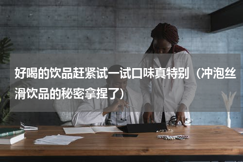 好喝的饮品赶紧试一试口味真特别（冲泡丝滑饮品的秘密拿捏了）