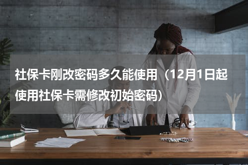 社保卡刚改密码多久能使用（12月1日起使用社保卡需修改初始密码）