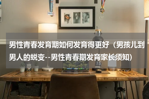 男性青春发育期如何发育得更好（男孩儿到男人的蜕变--男性青春期发育家长须知）