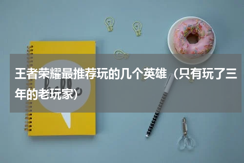 王者荣耀最推荐玩的几个英雄（只有玩了三年的老玩家）