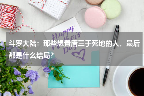 斗罗大陆：那些想置唐三于死地的人，最后都是什么结局？