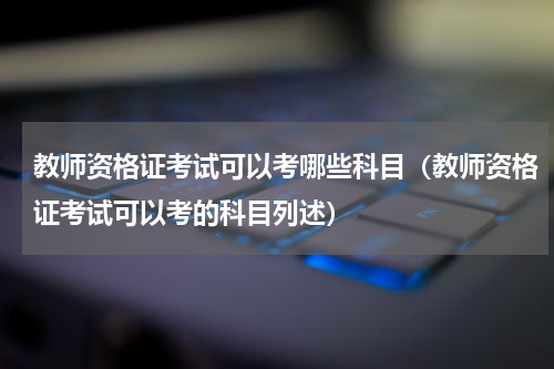 教师资格证考试可以考哪些科目（教师资格证考试可以考的科目列述）