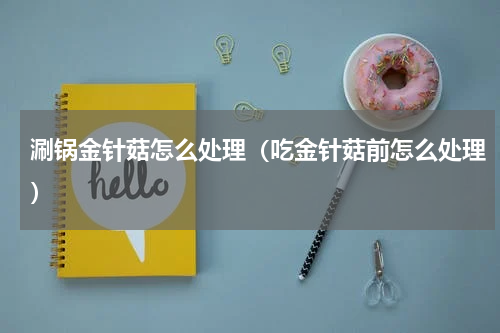 涮锅金针菇怎么处理（吃金针菇前怎么处理）