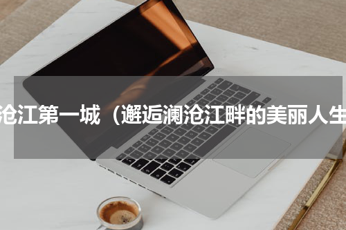 澜沧江第一城（邂逅澜沧江畔的美丽人生）