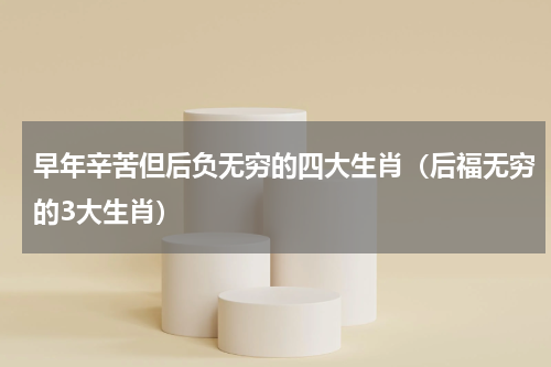 早年辛苦但后负无穷的四大生肖（后福无穷的3大生肖）