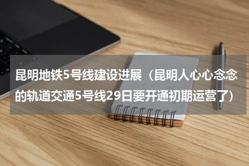 昆明地铁5号线建设进展（昆明人心心念念的轨道交通5号线29日要开通初期运营了）