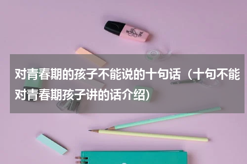 对青春期的孩子不能说的十句话（十句不能对青春期孩子讲的话介绍）