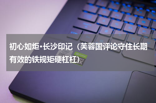 初心如炬·长沙印记（芙蓉国评论守住长期有效的铁规矩硬杠杠）