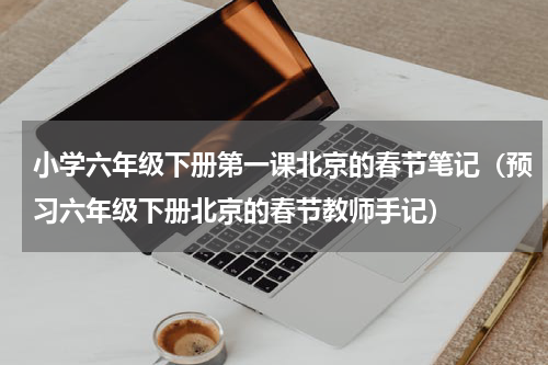 小学六年级下册第一课北京的春节笔记（预习六年级下册北京的春节教师手记）
