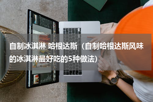 自制冰淇淋 哈根达斯（自制哈根达斯风味的冰淇淋最好吃的5种做法）