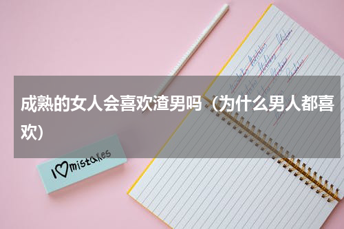 成熟的女人会喜欢渣男吗（为什么男人都喜欢）