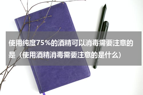 使用纯度75%的酒精可以消毒需要注意的是（使用酒精消毒需要注意的是什么）