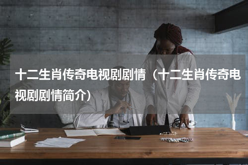 十二生肖传奇电视剧剧情（十二生肖传奇电视剧剧情简介）