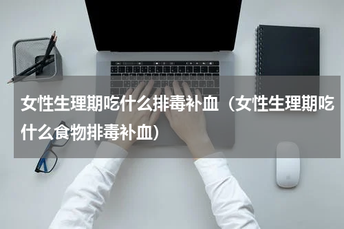 女性生理期吃什么排毒补血（女性生理期吃什么食物排毒补血）