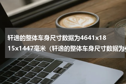 轩逸的整体车身尺寸数据为4641x1815x1447毫米（轩逸的整体车身尺寸数据为4641x1815x1447毫米）
