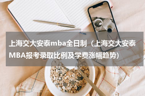上海交大安泰mba全日制（上海交大安泰MBA报考录取比例及学费涨幅趋势）