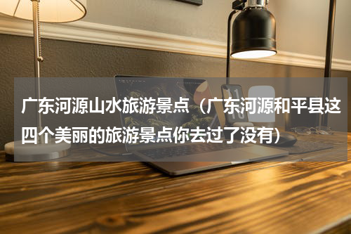 广东河源山水旅游景点（广东河源和平县这四个美丽的旅游景点你去过了没有）