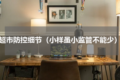 超市防控细节（小样虽小监管不能少）