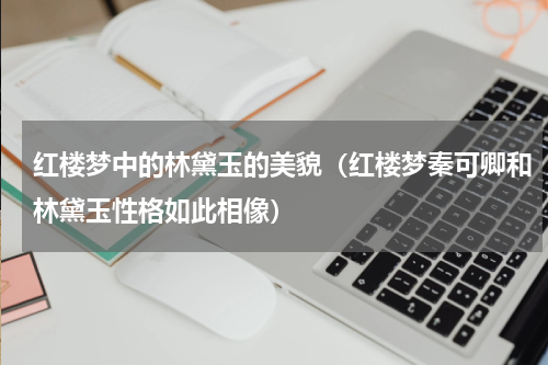 红楼梦中的林黛玉的美貌（红楼梦秦可卿和林黛玉性格如此相像）