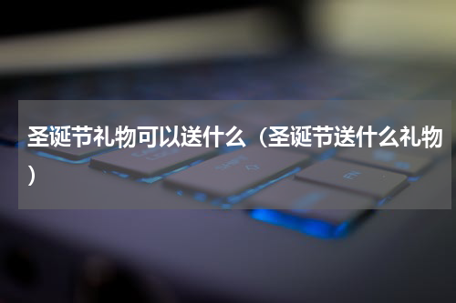 圣诞节礼物可以送什么（圣诞节送什么礼物）