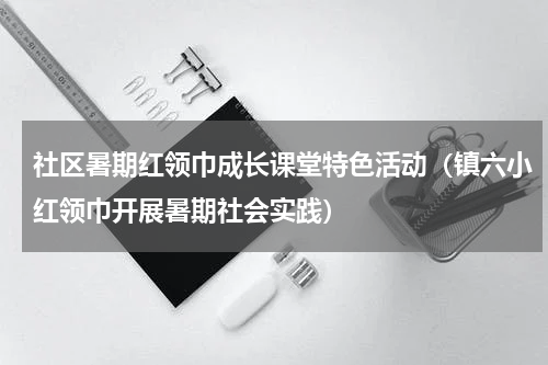 社区暑期红领巾成长课堂特色活动（镇六小红领巾开展暑期社会实践）