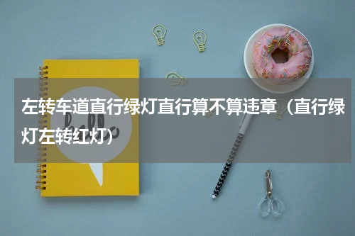 左转车道直行绿灯直行算不算违章（直行绿灯左转红灯）