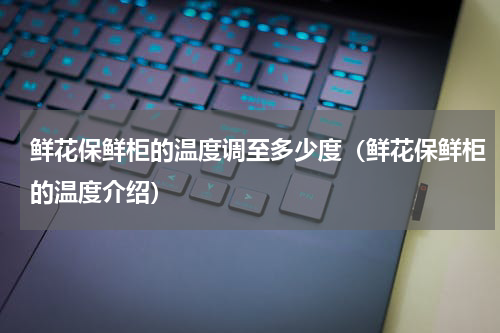鲜花保鲜柜的温度调至多少度（鲜花保鲜柜的温度介绍）