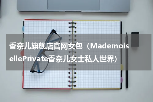 香奈儿旗舰店官网女包（MademoisellePrivate香奈儿女士私人世界）