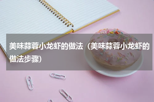 美味蒜蓉小龙虾的做法（美味蒜蓉小龙虾的做法步骤）